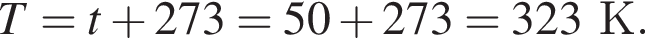 T = t плюс 273 = 50 плюс 273 = 323К.