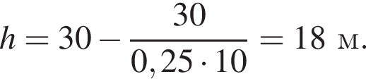 h = 30 минус дробь: чис­ли­тель: 30, зна­ме­на­тель: 0,25 умно­жить на 10 конец дроби = 18м. 