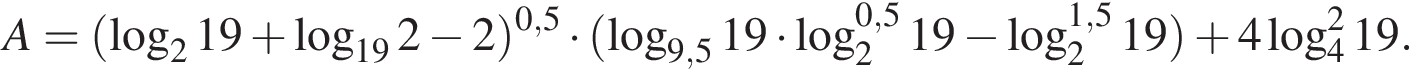 A= левая круг­лая скоб­ка ло­га­рифм по ос­но­ва­нию 2 19 плюс ло­га­рифм по ос­но­ва­нию левая круг­лая скоб­ка 19 пра­вая круг­лая скоб­ка 2 минус 2} пра­вая круг­лая скоб­ка в сте­пе­ни левая круг­лая скоб­ка 0,5 пра­вая круг­лая скоб­ка умно­жить на левая круг­лая скоб­ка ло­га­рифм по ос­но­ва­нию левая круг­лая скоб­ка 9,5 пра­вая круг­лая скоб­ка 19 умно­жить на ло­га­рифм по ос­но­ва­нию левая круг­лая скоб­ка 2 пра­вая круг­лая скоб­ка в сте­пе­ни левая круг­лая скоб­ка 0,5 пра­вая круг­лая скоб­ка 19 минус ло­га­рифм по ос­но­ва­нию левая круг­лая скоб­ка 2 пра­вая круг­лая скоб­ка в сте­пе­ни левая круг­лая скоб­ка 1,5 пра­вая круг­лая скоб­ка 19 пра­вая круг­лая скоб­ка плюс 4 ло­га­рифм по ос­но­ва­нию 4 в квад­ра­те 19.