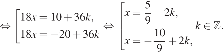  рав­но­силь­но со­во­куп­ность вы­ра­же­ний 18x=10 плюс 36k,18x= минус 20 плюс 36 k конец со­во­куп­но­сти . рав­но­силь­но со­во­куп­ность вы­ра­же­ний x= дробь: чис­ли­тель: 5, зна­ме­на­тель: 9 конец дроби плюс 2k,x= минус дробь: чис­ли­тель: 10, зна­ме­на­тель: 9 конец дроби плюс 2k, конец со­во­куп­но­сти . k при­над­ле­жит Z . 