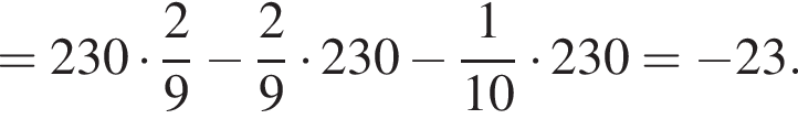 =230 умно­жить на дробь: чис­ли­тель: 2, зна­ме­на­тель: 9 конец дроби минус дробь: чис­ли­тель: 2, зна­ме­на­тель: 9 конец дроби умно­жить на 230 минус дробь: чис­ли­тель: 1, зна­ме­на­тель: 10 конец дроби умно­жить на 230= минус 23. 