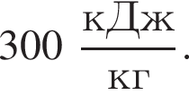 300 дробь: числитель: кДж, знаменатель: кг конец дроби .