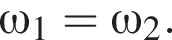 \omega_1=\omega_2.