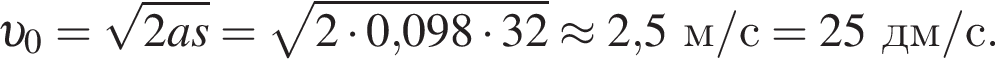  v _0= ко­рень из: на­ча­ло ар­гу­мен­та: 2as конец ар­гу­мен­та = ко­рень из: на­ча­ло ар­гу­мен­та: 2 умно­жить на 0, конец ар­гу­мен­та 098 умно­жить на 32 \approx 2,5м/с = 25дм/с.