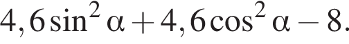4,6 синус в квад­ра­те альфа плюс 4,6 ко­си­нус в квад­ра­те альфа минус 8.