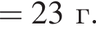 = 23 г. 