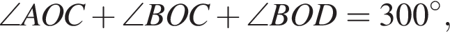 \angle AOC плюс \angle BOC плюс \angle BOD = 300 гра­ду­сов,