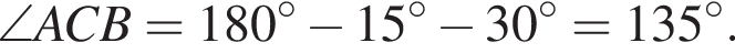 \angle ACB = 180 гра­ду­сов минус 15 гра­ду­сов минус 30 гра­ду­сов = 135 гра­ду­сов.