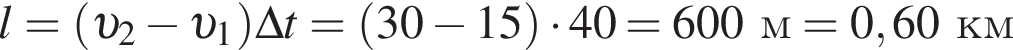l = левая круг­лая скоб­ка v _2 минус v _1 пра­вая круг­лая скоб­ка \Delta t = левая круг­лая скоб­ка 30 минус 15 пра­вая круг­лая скоб­ка умно­жить на 40 = 600м = 0,60км
