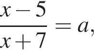  дробь: чис­ли­тель: x минус 5, зна­ме­на­тель: x плюс 7 конец дроби = a, 