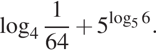  ло­га­рифм по ос­но­ва­нию целая часть: 4, дроб­ная часть: чис­ли­тель: 1, зна­ме­на­тель: 64 плюс 5 в сте­пе­ни левая круг­лая скоб­ка ло­га­рифм по ос­но­ва­нию 5 6 пра­вая круг­лая скоб­ка .