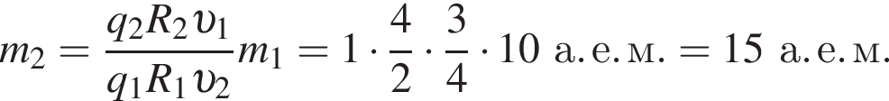 m_2= дробь: чис­ли­тель: q_2 R_2 v _1, зна­ме­на­тель: q_1 R_1 v _2 конец дроби m_1 = 1 умно­жить на дробь: чис­ли­тель: 4, зна­ме­на­тель: 2 конец дроби умно­жить на дробь: чис­ли­тель: 3, зна­ме­на­тель: 4 конец дроби умно­жить на 10а. е. м. = 15а. е. м. 