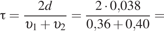 \tau= дробь: чис­ли­тель: 2d, зна­ме­на­тель: v _1 плюс v _2 конец дроби = дробь: чис­ли­тель: 2 умно­жить на 0,038, зна­ме­на­тель: 0,36 плюс 0,40 конец дроби = 