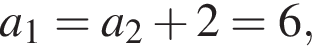  a_1 = a_2 плюс 2 = 6,