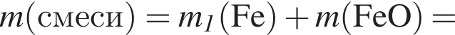 \it m\rm левая круг­лая скоб­ка смеси пра­вая круг­лая скоб­ка = \it m_1\rm левая круг­лая скоб­ка Fe пра­вая круг­лая скоб­ка плюс \it m\rm левая круг­лая скоб­ка FeO пра­вая круг­лая скоб­ка =