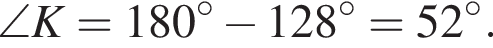 \angle K = 180 гра­ду­сов минус 128 гра­ду­сов=52 гра­ду­сов.