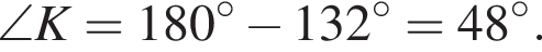 \angle K = 180 гра­ду­сов минус 132 гра­ду­сов=48 гра­ду­сов.