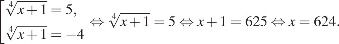  со­во­куп­ность вы­ра­же­ний ко­рень 4 сте­пе­ни из: на­ча­ло ар­гу­мен­та: x плюс 1 конец ар­гу­мен­та = 5, ко­рень 4 сте­пе­ни из: на­ча­ло ар­гу­мен­та: x плюс 1 конец ар­гу­мен­та = минус 4 конец со­во­куп­но­сти . рав­но­силь­но ко­рень 4 сте­пе­ни из: на­ча­ло ар­гу­мен­та: x плюс 1 конец ар­гу­мен­та = 5 рав­но­силь­но x плюс 1 = 625 рав­но­силь­но x = 624.
