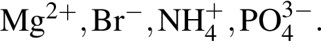 \ChemFormMg в сте­пе­ни левая круг­лая скоб­ка 2 плюс пра­вая круг­лая скоб­ка , Br в сте­пе­ни левая круг­лая скоб­ка минус пра­вая круг­лая скоб­ка , NH_4 в сте­пе­ни левая круг­лая скоб­ка плюс пра­вая круг­лая скоб­ка , PO_4 в сте­пе­ни левая круг­лая скоб­ка 3 минус пра­вая круг­лая скоб­ка .