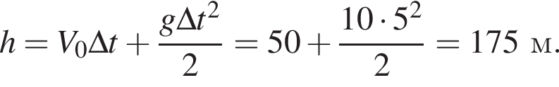 h = V_0\Delta t плюс дробь: чис­ли­тель: g\Delta t в квад­ра­те , зна­ме­на­тель: 2 конец дроби = 50 плюс дробь: чис­ли­тель: 10 умно­жить на 5 в квад­ра­те , зна­ме­на­тель: 2 конец дроби = 175 м. 