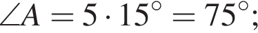 \angle A=5 умно­жить на 15 гра­ду­сов=75 гра­ду­сов;