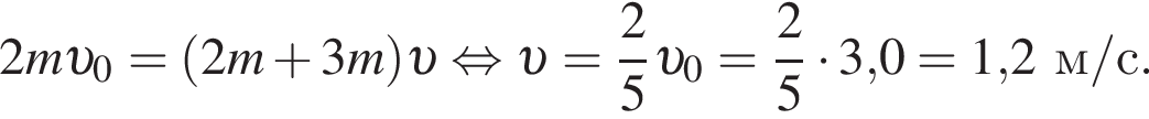 2m v _0= левая круг­лая скоб­ка 2m плюс 3m пра­вая круг­лая скоб­ка v рав­но­силь­но v = дробь: чис­ли­тель: 2, зна­ме­на­тель: 5 конец дроби v _0 = дробь: чис­ли­тель: 2, зна­ме­на­тель: 5 конец дроби умно­жить на 3,0 = 1,2м/с. 