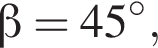  бета =45 гра­ду­сов,