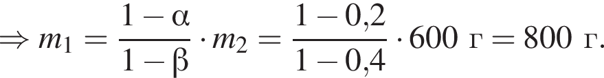 \Rightarrow m_1= дробь: чис­ли­тель: 1 минус альфа , зна­ме­на­тель: 1 минус бета конец дроби умно­жить на m_2= дробь: чис­ли­тель: 1 минус 0,2, зна­ме­на­тель: 1 минус 0,4 конец дроби умно­жить на 600г=800г. 