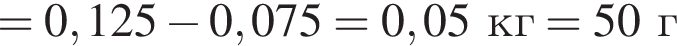 = 0,125 минус 0,075 = 0,05кг=50г