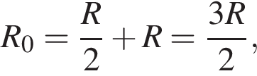 R_0= дробь: чис­ли­тель: R, зна­ме­на­тель: 2 конец дроби плюс R= дробь: чис­ли­тель: 3R, зна­ме­на­тель: 2 конец дроби , 
