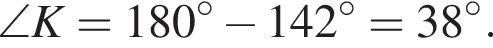 \angle K = 180 гра­ду­сов минус 142 гра­ду­сов=38 гра­ду­сов.