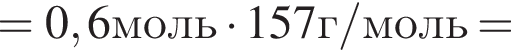 =0,6моль умно­жить на 157г/моль=