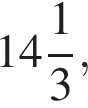  целая часть: 14, дроб­ная часть: чис­ли­тель: 1, зна­ме­на­тель: 3 ,