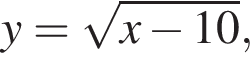 y= ко­рень из: на­ча­ло ар­гу­мен­та: x минус 10 конец ар­гу­мен­та ,