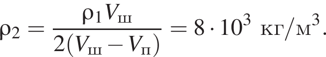 \rho_2= дробь: чис­ли­тель: \rho_1V_ш, зна­ме­на­тель: 2 левая круг­лая скоб­ка V_ш минус V_п пра­вая круг­лая скоб­ка конец дроби =8 умно­жить на 10 в кубе кг/м в кубе . 