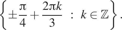  левая фи­гур­ная скоб­ка \pm дробь: чис­ли­тель: Пи , зна­ме­на­тель: 4 конец дроби плюс дробь: чис­ли­тель: 2 Пи k, зна­ме­на­тель: 3 конец дроби : k при­над­ле­жит Z пра­вая фи­гур­ная скоб­ка . 