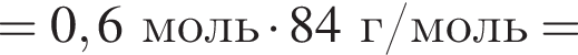 = 0,6 моль умно­жить на 84 г/моль =