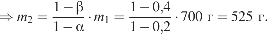 \Rightarrow m_2= дробь: чис­ли­тель: 1 минус бета , зна­ме­на­тель: 1 минус альфа конец дроби умно­жить на m_1= дробь: чис­ли­тель: 1 минус 0,4, зна­ме­на­тель: 1 минус 0,2 конец дроби умно­жить на 700г=525г. 