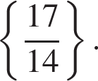  левая фи­гур­ная скоб­ка дробь: чис­ли­тель: 17, зна­ме­на­тель: 14 конец дроби пра­вая фи­гур­ная скоб­ка . 