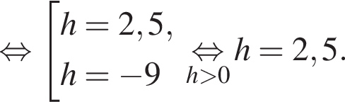  рав­но­силь­но со­во­куп­ность вы­ра­же­ний h=2,5,h= минус 9 конец со­во­куп­но­сти . \underseth боль­ше 0\mathop рав­но­силь­но h=2,5.