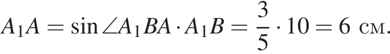 A_1A = синус \angleA_1BA умно­жить на A_1B = дробь: чис­ли­тель: 3, зна­ме­на­тель: 5 конец дроби умно­жить на 10 = 6 см.