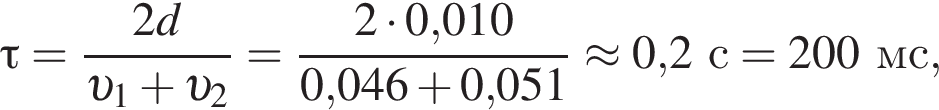 \tau= дробь: чис­ли­тель: 2d, зна­ме­на­тель: v _1 плюс v _2 конец дроби = дробь: чис­ли­тель: 2 умно­жить на 0,010, зна­ме­на­тель: 0,046 плюс 0,051 конец дроби \approx 0,2с = 200мс, 