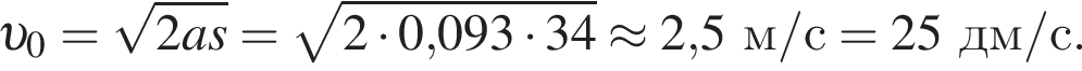  v _0= ко­рень из: на­ча­ло ар­гу­мен­та: 2as конец ар­гу­мен­та = ко­рень из: на­ча­ло ар­гу­мен­та: 2 умно­жить на 0, конец ар­гу­мен­та 093 умно­жить на 34 \approx 2,5м/с = 25дм/с.