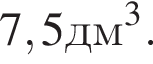 7,5 дм в кубе .