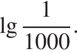  де­ся­тич­ный ло­га­рифм дробь: чис­ли­тель: 1, зна­ме­на­тель: 1000 конец дроби . 