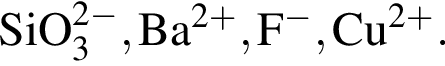 \ChemFormSiO_3 в сте­пе­ни левая круг­лая скоб­ка 2 минус пра­вая круг­лая скоб­ка , Ba в сте­пе­ни левая круг­лая скоб­ка 2 плюс пра­вая круг­лая скоб­ка , F в сте­пе­ни левая круг­лая скоб­ка минус пра­вая круг­лая скоб­ка , Cu в сте­пе­ни левая круг­лая скоб­ка 2 плюс пра­вая круг­лая скоб­ка .