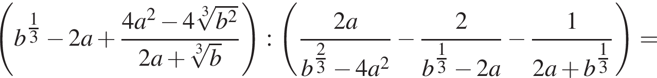  левая круг­лая скоб­ка b в сте­пе­ни левая круг­лая скоб­ка \tfrac1 пра­вая круг­лая скоб­ка 3 минус 2a плюс дробь: чис­ли­тель: 4a в квад­ра­те минус 4 ко­рень 3 сте­пе­ни из: на­ча­ло ар­гу­мен­та: b в квад­ра­те конец ар­гу­мен­та , зна­ме­на­тель: 2a плюс ко­рень 3 сте­пе­ни из: на­ча­ло ар­гу­мен­та: b конец ар­гу­мен­та конец дроби пра­вая круг­лая скоб­ка : левая круг­лая скоб­ка дробь: чис­ли­тель: 2a, зна­ме­на­тель: b в сте­пе­ни левая круг­лая скоб­ка \tfrac2 пра­вая круг­лая скоб­ка 3 минус 4a в квад­ра­те конец дроби минус дробь: чис­ли­тель: 2, зна­ме­на­тель: b в сте­пе­ни левая круг­лая скоб­ка \tfrac1 пра­вая круг­лая скоб­ка 3 минус 2a конец дроби } минус дробь: чис­ли­тель: 1, зна­ме­на­тель: 2a плюс b в сте­пе­ни левая круг­лая скоб­ка \tfrac1 пра­вая круг­лая скоб­ка 3 конец дроби } пра­вая круг­лая скоб­ка = 