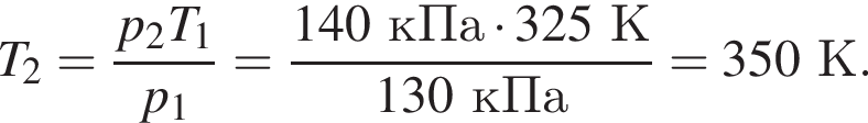 T_2= дробь: чис­ли­тель: p_2T_1, зна­ме­на­тель: p_1 конец дроби = дробь: чис­ли­тель: 140кПа умно­жить на 325К, зна­ме­на­тель: 130кПа конец дроби =350К. 