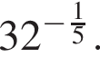 32 в сте­пе­ни левая круг­лая скоб­ка минус дробь: чис­ли­тель: 1, зна­ме­на­тель: 5 конец дроби пра­вая круг­лая скоб­ка . 