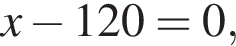 x минус 120=0,